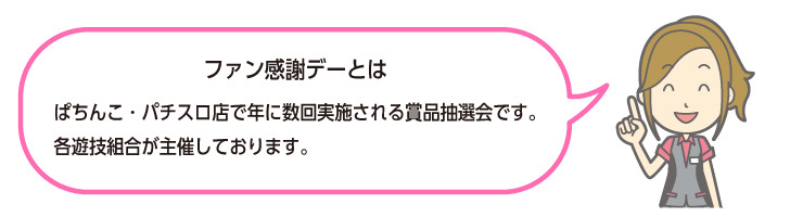 ファン感謝デーとは:ぱちんこ・パチスロ店で年に数回実施される賞品抽選会です。各遊技組合が主催しております。